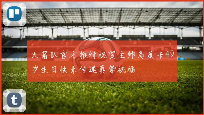 火箭队官方推特祝贺主帅乌度卡49岁生日快乐传递真挚祝福