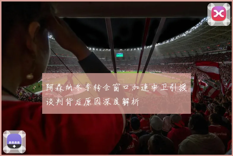 阿森纳冬季转会窗口加速中卫引援谈判背后原因深度解析