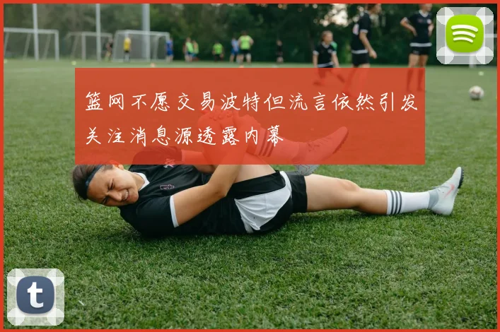 篮网不愿交易波特但流言依然引发关注消息源透露内幕