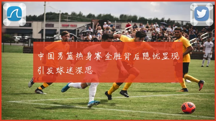 中国男篮热身赛全胜背后隐忧显现引发球迷深思