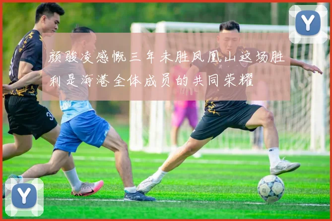 颜骏凌感慨三年未胜凤凰山这场胜利是海港全体成员的共同荣耀