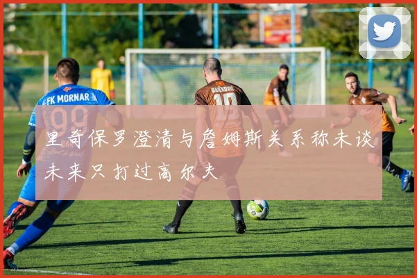 里奇保罗澄清与詹姆斯关系称未谈未来只打过高尔夫