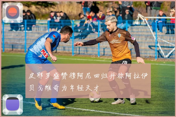 皮耶罗盛赞穆阿尼回归并称阿拉伊贝戈维奇为年轻天才