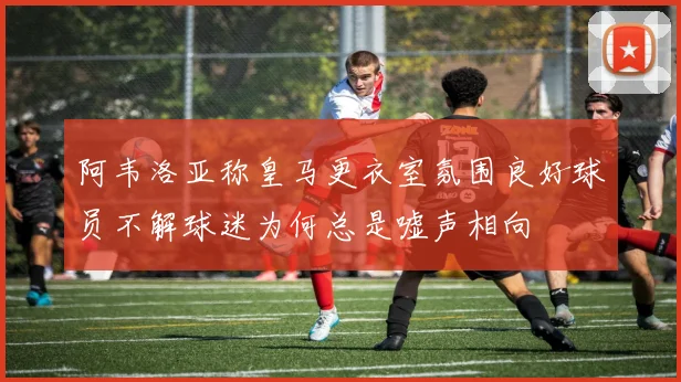 阿韦洛亚称皇马更衣室氛围良好球员不解球迷为何总是嘘声相向
