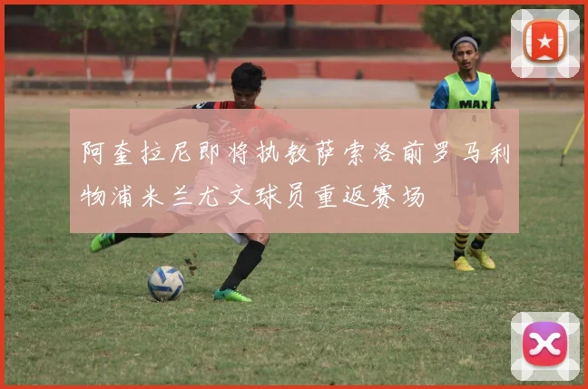 阿奎拉尼即将执教萨索洛前罗马利物浦米兰尤文球员重返赛场