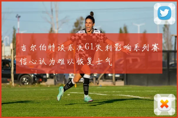 吉尔伯特谈东决G1失利影响系列赛信心认为难以恢复士气