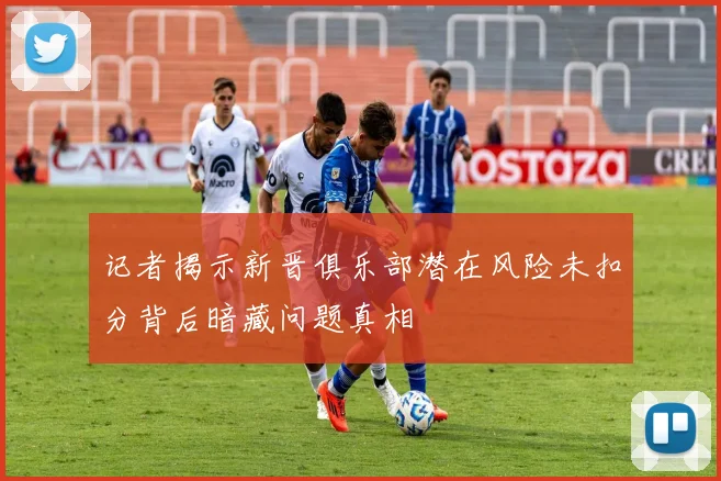 记者揭示新晋俱乐部潜在风险未扣分背后暗藏问题真相