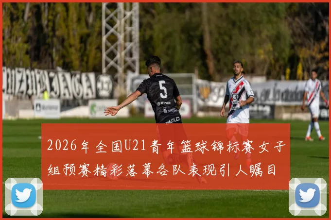 2026年全国U21青年篮球锦标赛女子组预赛精彩落幕各队表现引人瞩目