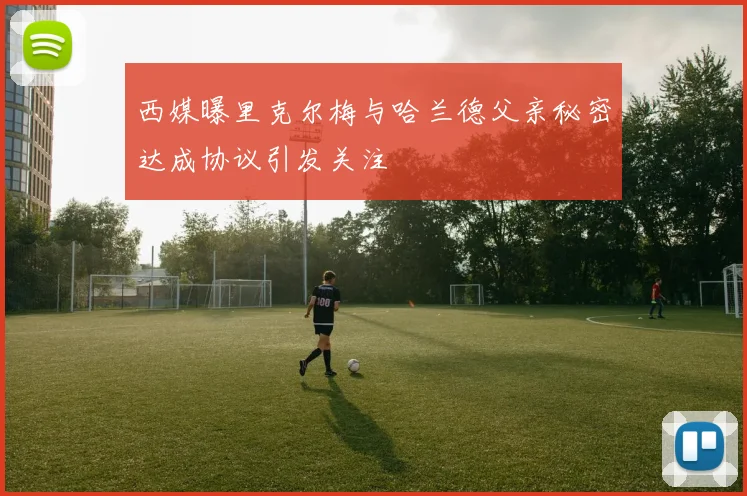 西媒曝里克尔梅与哈兰德父亲秘密达成协议引发关注