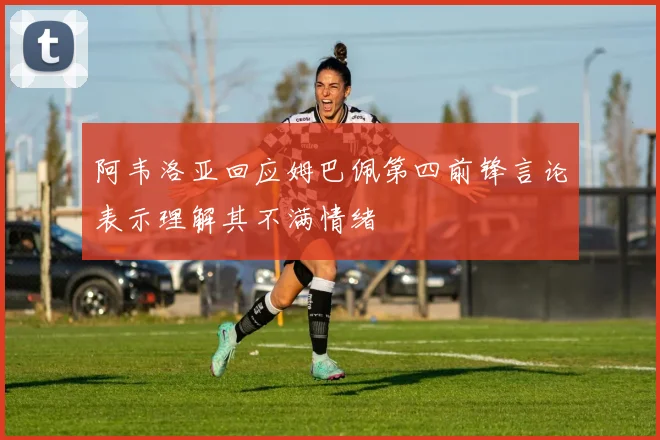 阿韦洛亚回应姆巴佩第四前锋言论表示理解其不满情绪