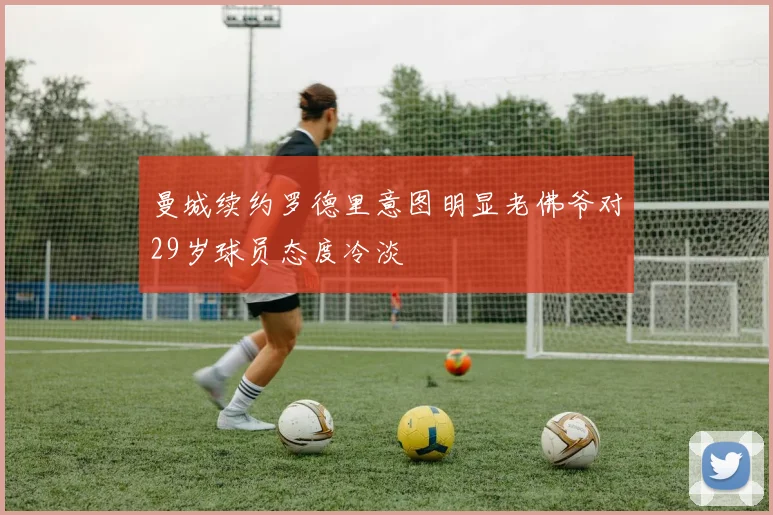 曼城续约罗德里意图明显老佛爷对29岁球员态度冷淡