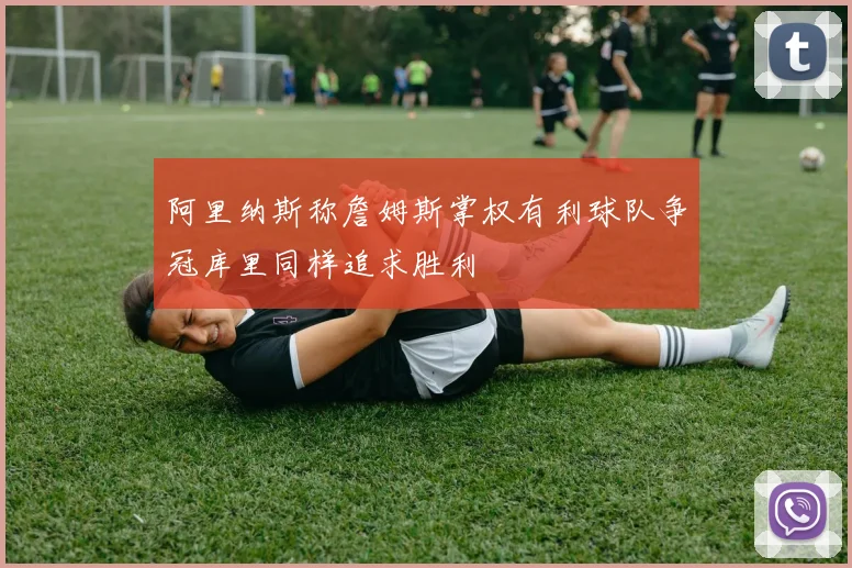 阿里纳斯称詹姆斯掌权有利球队争冠库里同样追求胜利