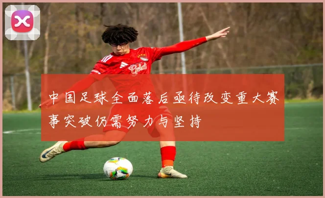 中国足球全面落后亟待改变重大赛事突破仍需努力与坚持