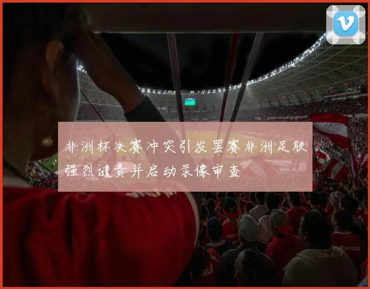 非洲杯决赛冲突引发罢赛非洲足联强烈谴责并启动录像审查