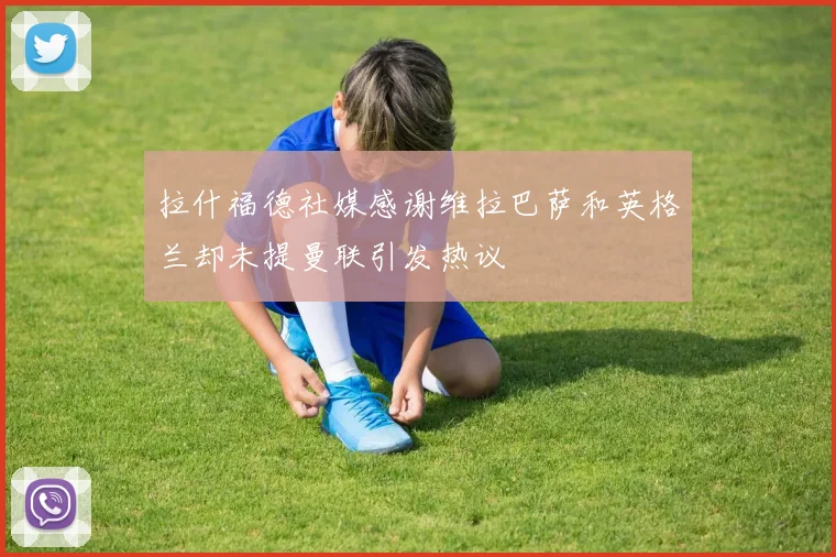 拉什福德社媒感谢维拉巴萨和英格兰却未提曼联引发热议