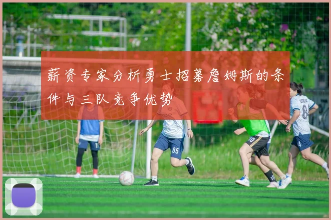 薪资专家分析勇士招募詹姆斯的条件与三队竞争优势